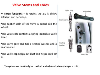 Valve Stems and Cores
– Three functions – It retains the air, it allows
inflation and deflation.
•The rubber stem of the valve is pulled into the
wheel.
•The valve core contains a spring loaded air valve
insert.
•The valve core also has a sealing washer and a
seat washer.
•The valve cap keeps out dust and helps keep air
in.
Tyre pressures must only be checked and adjusted when the tyre is cold
 