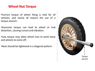 Torque
wrench
Wheel Nut Torque
•Correct torque of wheel fixing is vital for all
vehicles, and nearly all require the use of a
torque wrench.
•Excessive torque can lead to wheel or hub
distortion, causing runout and vibration.
•Low torque may allow wheel nuts to work loose
and wheels to come off.
•Nuts should be tightened in a diagonal pattern.
 