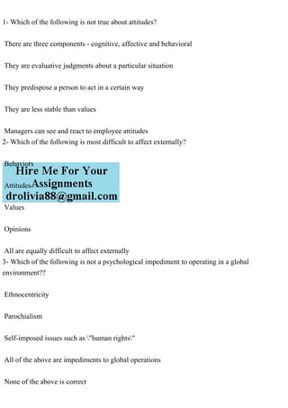 1- Which of the following is not true about attitudes?
There are three components - cognitive, affective and behavioral
They are evaluative judgments about a particular situation
They predispose a person to act in a certain way
They are less stable than values
Managers can see and react to employee attitudes
2- Which of the following is most difficult to affect externally?
Behaviors
Attitudes
Values
Opinions
All are equally difficult to affect externally
3- Which of the following is not a psychological impediment to operating in a global
environment??
Ethnocentricity
Parochialism
Self-imposed issues such as "human rights"
All of the above are impediments to global operations
None of the above is correct
 