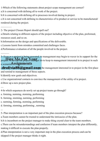 1-Which of the following statements about project scope management are correct?
a.It is concerned with defining all to work of the project.
b.It is concerned with defining all to processes involved during to project.
c.It is not concerned with defining to characteristics of to product or service to be manufactured/
rendered during the project.
.................
2- The project Closure Report should spell out?
a.Details relating to different aspects of the project including objective of the plan, preformed,
resources used, and so on.
b.Information on the design and specifications of the deliverable.
c.Lessons learnt from mistakes committed and challenges faces.
d.Performance evaluation of all the people involved in the project.
.............
3- Even as a project is being executed, to management may begin to waver in its support for the
project. What can the project manager do to keep to management interested in to project in such
a scenario?
a.Identify aspects of the project that got the management interested in to project in the first place
and remind to management of those aspects.
b.Identify new goals and objectives.
c.Use organizational contacts to convince the management of the utility of te project.
d.Draw up a new project plan.
....
4-In which sequences do newly set up project teams go through?
a. forming, norming, storming, performing
b. forming, storming, norming, performing
c. norming, forming, storming, performing
d. forming, storming, performing , norming
...
5- Plan interpretation is an important part of the plan execution process because?
a.Team members cannot be trusted to understand the intricacies of the plan.
b.It is incumbent on the project manager to make thing crystal clear to the team members.
c.There can be misunderstandings and confusion if team members interpret the plan differently,
making it difficult to execute the plan properly.
d.Plan interpretation is not a very important step in the plan execution process and can be
skipped if the project manager thinks it right.
 