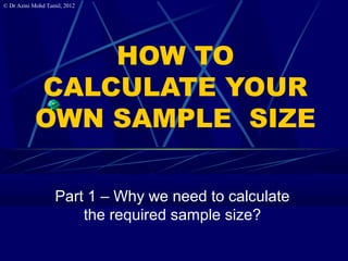 © Dr Azmi Mohd Tamil, 2012




               HOW TO
           CALCULATE YOUR
           OWN SAMPLE SIZE

                  Part 1 – Why we need to calculate
                      the required sample size?
 