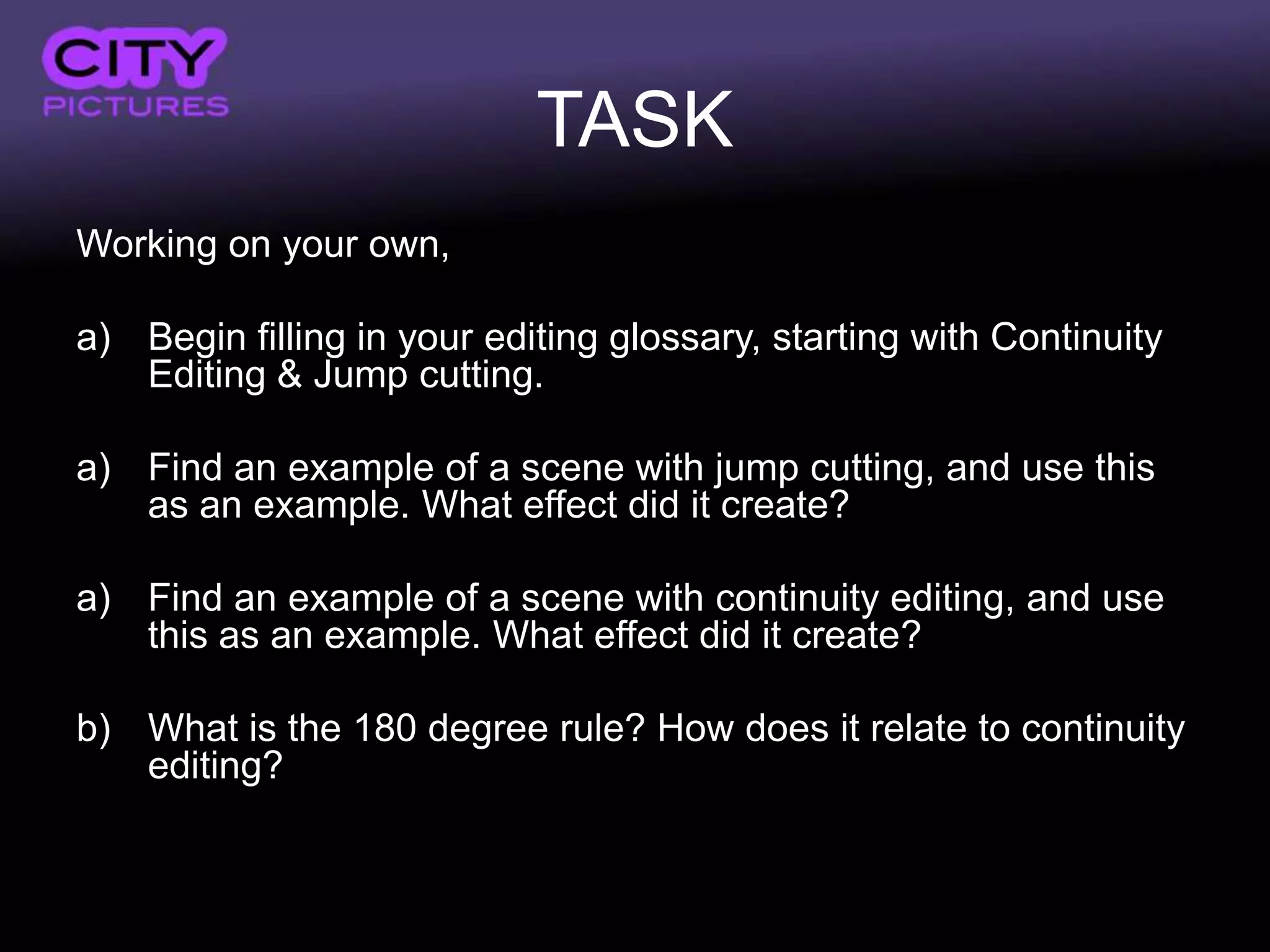 TASK
Working on your own,

a) Begin filling in your editing glossary, starting with Continuity
   Editing & Jump cutting.

a) Find an example of a scene with jump cutting, and use this
   as an example. What effect did it create?

a) Find an example of a scene with continuity editing, and use
   this as an example. What effect did it create?

b) What is the 180 degree rule? How does it relate to continuity
   editing?
 