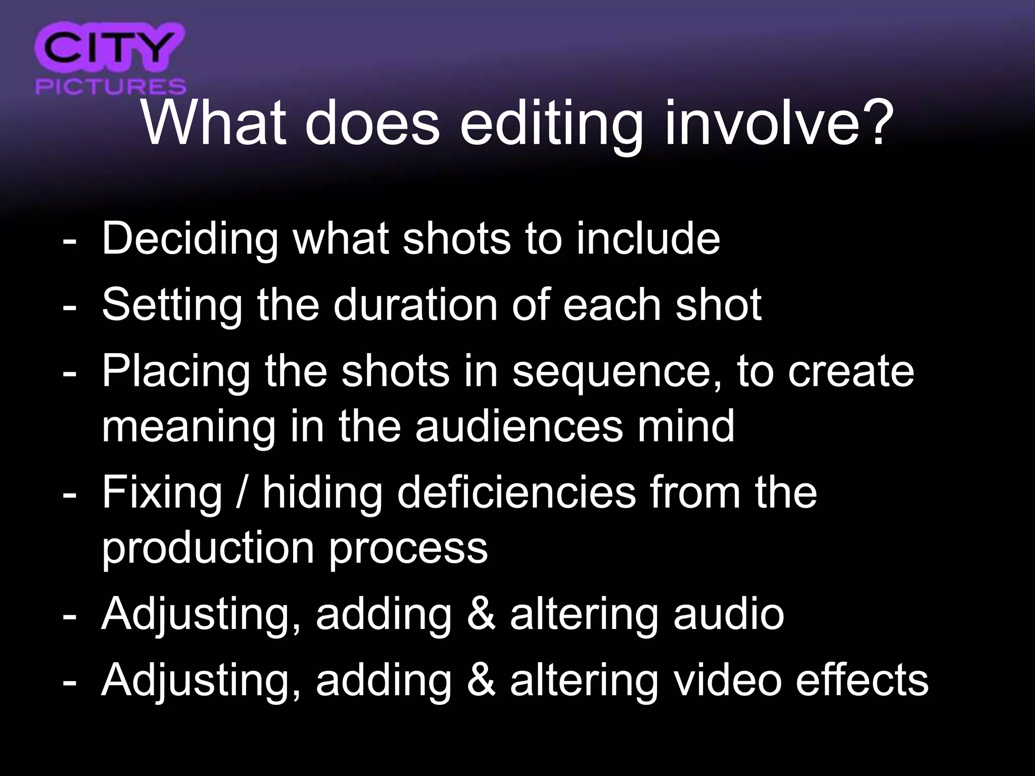 What does editing involve?
- Deciding what shots to include
- Setting the duration of each shot
- Placing the shots in sequence, to create
  meaning in the audiences mind
- Fixing / hiding deficiencies from the
  production process
- Adjusting, adding & altering audio
- Adjusting, adding & altering video effects
 