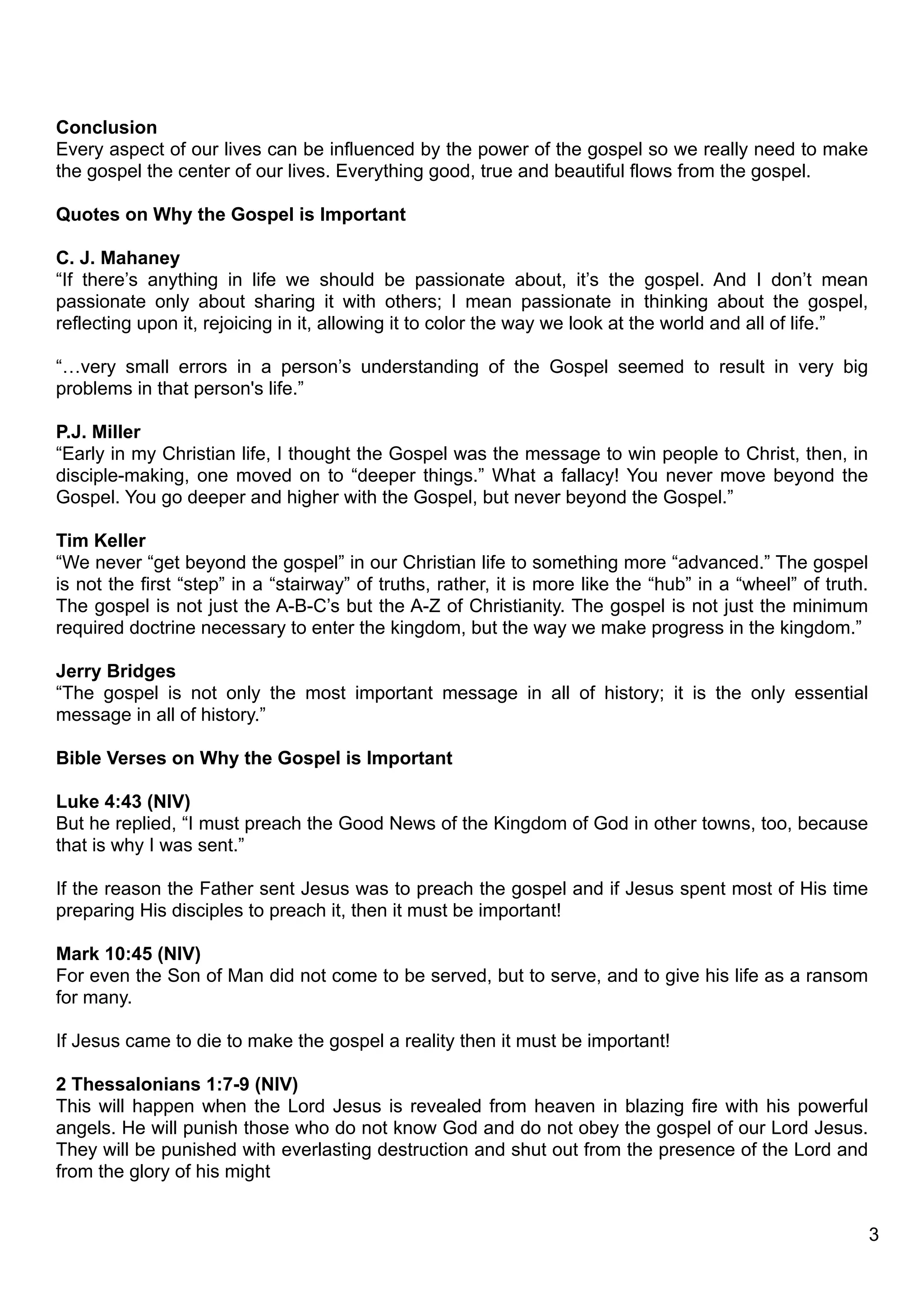 Conclusion
Every aspect of our lives can be influenced by the power of the gospel so we really need to make
the gospel the center of our lives. Everything good, true and beautiful flows from the gospel.

Quotes on Why the Gospel is Important

C. J. Mahaney
“If there’s anything in life we should be passionate about, it’s the gospel. And I don’t mean
passionate only about sharing it with others; I mean passionate in thinking about the gospel,
reflecting upon it, rejoicing in it, allowing it to color the way we look at the world and all of life.”

“…very small errors in a person’s understanding of the Gospel seemed to result in very big
problems in that person's life.”

P.J. Miller
“Early in my Christian life, I thought the Gospel was the message to win people to Christ, then, in
disciple-making, one moved on to “deeper things.” What a fallacy! You never move beyond the
Gospel. You go deeper and higher with the Gospel, but never beyond the Gospel.”

Tim Keller
“We never “get beyond the gospel” in our Christian life to something more “advanced.” The gospel
is not the first “step” in a “stairway” of truths, rather, it is more like the “hub” in a “wheel” of truth.
The gospel is not just the A-B-C’s but the A-Z of Christianity. The gospel is not just the minimum
required doctrine necessary to enter the kingdom, but the way we make progress in the kingdom.”

Jerry Bridges
“The gospel is not only the most important message in all of history; it is the only essential
message in all of history.”

Bible Verses on Why the Gospel is Important

Luke 4:43 (NIV)
But he replied, “I must preach the Good News of the Kingdom of God in other towns, too, because
that is why I was sent.”

If the reason the Father sent Jesus was to preach the gospel and if Jesus spent most of His time
preparing His disciples to preach it, then it must be important!

Mark 10:45 (NIV)
For even the Son of Man did not come to be served, but to serve, and to give his life as a ransom
for many.

If Jesus came to die to make the gospel a reality then it must be important!

2 Thessalonians 1:7-9 (NIV)
This will happen when the Lord Jesus is revealed from heaven in blazing fire with his powerful
angels. He will punish those who do not know God and do not obey the gospel of our Lord Jesus.
They will be punished with everlasting destruction and shut out from the presence of the Lord and
from the glory of his might


                                                                                                              3
 