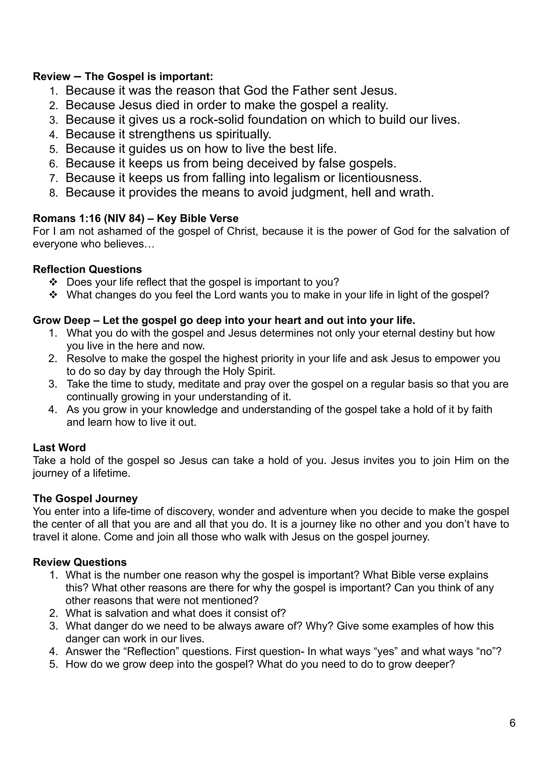 Review – The Gospel is important:
  1. Because it was the reason that God the Father sent Jesus.
  2. Because Jesus died in order to make the gospel a reality.
  3. Because it gives us a rock-solid foundation on which to build our lives.
  4. Because it strengthens us spiritually.
  5. Because it guides us on how to live the best life.
  6. Because it keeps us from being deceived by false gospels.
  7. Because it keeps us from falling into legalism or licentiousness.
  8. Because it provides the means to avoid judgment, hell and wrath.

Romans 1:16 (NIV 84) – Key Bible Verse
For I am not ashamed of the gospel of Christ, because it is the power of God for the salvation of
everyone who believes…

Reflection Questions
   Does your life reflect that the gospel is important to you?
   What changes do you feel the Lord wants you to make in your life in light of the gospel?

Grow Deep – Let the gospel go deep into your heart and out into your life.
  1. What you do with the gospel and Jesus determines not only your eternal destiny but how
     you live in the here and now.
  2. Resolve to make the gospel the highest priority in your life and ask Jesus to empower you
     to do so day by day through the Holy Spirit.
  3. Take the time to study, meditate and pray over the gospel on a regular basis so that you are
     continually growing in your understanding of it.
  4. As you grow in your knowledge and understanding of the gospel take a hold of it by faith
     and learn how to live it out.

Last Word
Take a hold of the gospel so Jesus can take a hold of you. Jesus invites you to join Him on the
journey of a lifetime.

The Gospel Journey
You enter into a life-time of discovery, wonder and adventure when you decide to make the gospel
the center of all that you are and all that you do. It is a journey like no other and you don’t have to
travel it alone. Come and join all those who walk with Jesus on the gospel journey.

Review Questions
  1. What is the number one reason why the gospel is important? What Bible verse explains
     this? What other reasons are there for why the gospel is important? Can you think of any
     other reasons that were not mentioned?
  2. What is salvation and what does it consist of?
  3. What danger do we need to be always aware of? Why? Give some examples of how this
     danger can work in our lives.
  4. Answer the “Reflection” questions. First question- In what ways “yes” and what ways “no”?
  5. How do we grow deep into the gospel? What do you need to do to grow deeper?




                                                                                                          6
 