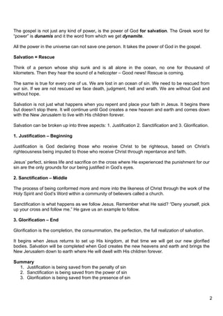 The gospel is not just any kind of power, is the power of God for salvation. The Greek word for
“power” is dunamis and it the word from which we get dynamite.

All the power in the universe can not save one person. It takes the power of God in the gospel.

Salvation = Rescue

Think of a person whose ship sunk and is all alone in the ocean, no one for thousand of
kilometers. Then they hear the sound of a helicopter – Good news! Rescue is coming.

The same is true for every one of us. We are lost in an ocean of sin. We need to be rescued from
our sin. If we are not rescued we face death, judgment, hell and wrath. We are without God and
without hope.

Salvation is not just what happens when you repent and place your faith in Jesus. It begins there
but doesn’t stop there. It will continue until God creates a new heaven and earth and comes down
with the New Jerusalem to live with His children forever.

Salvation can be broken up into three aspects: 1. Justification 2. Sanctification and 3. Glorification.

1. Justification – Beginning

Justification is God declaring those who receive Christ to be righteous, based on Christ’s
righteousness being imputed to those who receive Christ through repentance and faith.

Jesus’ perfect, sinless life and sacrifice on the cross where He experienced the punishment for our
sin are the only grounds for our being justified in God’s eyes.

2. Sanctification – Middle

The process of being conformed more and more into the likeness of Christ through the work of the
Holy Spirit and God’s Word within a community of believers called a church.

Sanctification is what happens as we follow Jesus. Remember what He said? “Deny yourself, pick
up your cross and follow me.” He gave us an example to follow.

3. Glorification – End

Glorification is the completion, the consummation, the perfection, the full realization of salvation.

It begins when Jesus returns to set up His kingdom, at that time we will get our new glorified
bodies. Salvation will be completed when God creates the new heavens and earth and brings the
New Jerusalem down to earth where He will dwell with His children forever.

Summary
  1. Justification is being saved from the penalty of sin
  2. Sanctification is being saved from the power of sin
  3. Glorification is being saved from the presence of sin



                                                                                                          2
 