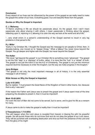 Conclusion
Every aspect of our lives can be influenced by the power of the gospel so we really need to make
the gospel the center of our lives. Everything good, true and beautiful flows from the gospel.

Quotes on Why the Gospel is Important

C. J. Mahaney
“If there’s anything in life we should be passionate about, it’s the gospel. And I don’t mean
passionate only about sharing it with others; I mean passionate in thinking about the gospel,
reflecting upon it, rejoicing in it, allowing it to color the way we look at the world and all of life.”

“…very small errors in a person’s understanding of the Gospel seemed to result in very big
problems in that person's life.”

P.J. Miller
“Early in my Christian life, I thought the Gospel was the message to win people to Christ, then, in
disciple-making, one moved on to “deeper things.” What a fallacy! You never move beyond the
Gospel. You go deeper and higher with the Gospel, but never beyond the Gospel.”

Tim Keller
“We never “get beyond the gospel” in our Christian life to something more “advanced.” The gospel
is not the first “step” in a “stairway” of truths, rather, it is more like the “hub” in a “wheel” of truth.
The gospel is not just the A-B-C’s but the A-Z of Christianity. The gospel is not just the minimum
required doctrine necessary to enter the kingdom, but the way we make progress in the kingdom.”

Jerry Bridges
“The gospel is not only the most important message in all of history; it is the only essential
message in all of history.”

Bible Verses on Why the Gospel is Important

Luke 4:43 (NIV)
But he replied, “I must preach the Good News of the Kingdom of God in other towns, too, because
that is why I was sent.”

If the reason the Father sent Jesus was to preach the gospel and if Jesus spent most of His time
preparing His disciples to preach it, then it must be important!

Mark 10:45 (NIV)
For even the Son of Man did not come to be served, but to serve, and to give his life as a ransom
for many.

If Jesus came to die to make the gospel a reality then it must be important!

2 Thessalonians 1:7-9 (NIV)
This will happen when the Lord Jesus is revealed from heaven in blazing fire with his powerful
angels. He will punish those who do not know God and do not obey the gospel of our Lord Jesus.
They will be punished with everlasting destruction and shut out from the presence of the Lord and
from the glory of his might


                                                                                                              3
 