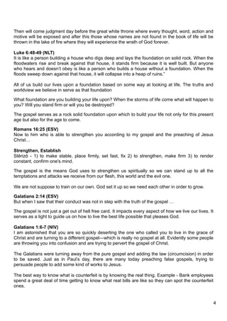 Then will come judgment day before the great white throne where every thought, word, action and
motive will be exposed and after this those whose names are not found in the book of life will be
thrown in the lake of fire where they will experience the wrath of God forever.

Luke 6:48-49 (NLT)
It is like a person building a house who digs deep and lays the foundation on solid rock. When the
floodwaters rise and break against that house, it stands firm because it is well built. But anyone
who hears and doesn’t obey is like a person who builds a house without a foundation. When the
floods sweep down against that house, it will collapse into a heap of ruins.”

All of us build our lives upon a foundation based on some way at looking at life. The truths and
worldview we believe in serve as that foundation

What foundation are you building your life upon? When the storms of life come what will happen to
you? Will you stand firm or will you be destroyed?

The gospel serves as a rock solid foundation upon which to build your life not only for this present
age but also for the age to come.

Romans 16:25 (ESV)
Now to him who is able to strengthen you according to my gospel and the preaching of Jesus
Christ…

Strengthen, Establish
Stērizō - 1) to make stable, place firmly, set fast, fix 2) to strengthen, make firm 3) to render
constant, confirm one's mind.

The gospel is the means God uses to strengthen us spiritually so we can stand up to all the
temptations and attacks we receive from our flesh, this world and the evil one.

We are not suppose to train on our own. God set it up so we need each other in order to grow.

Galatians 2:14 (ESV)
But when I saw that their conduct was not in step with the truth of the gospel …

The gospel is not just a get out of hell free card. It impacts every aspect of how we live our lives. It
serves as a light to guide us on how to live the best life possible that pleases God.

Galatians 1:6-7 (NIV)
I am astonished that you are so quickly deserting the one who called you to live in the grace of
Christ and are turning to a different gospel—which is really no gospel at all. Evidently some people
are throwing you into confusion and are trying to pervert the gospel of Christ.

The Galatians were turning away from the pure gospel and adding the law (circumcision) in order
to be saved. Just as in Paul’s day, there are many today preaching false gospels, trying to
persuade people to add some kind of works to Jesus.

The best way to know what is counterfeit is by knowing the real thing. Example - Bank employees
spend a great deal of time getting to know what real bills are like so they can spot the counterfeit
ones.


                                                                                                           4
 