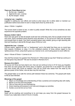 There are Three Ways to Live
   1. By the Law - Legalism
   2. Against the Law - License
   3. By the Gospel - Grace

Living by Law - Legalism
Legalism is adding our own efforts and works to what Jesus did, to either attain or maintain our
justification before God and/or to earn or keep God’s favor by what we do.

Jesus + Works = Legalism

The human heart is drawn to law, in order to justify oneself. While this is true sometimes we also
experience the opposite problem.

Romans 5:20-6:1 (NLT)
God’s law was given so that all people could see how sinful they were. But as people sinned more
and more, God’s wonderful grace became more abundant. 21 So just as sin ruled over all people
and brought them to death, now God’s wonderful grace rules instead, giving us right standing with
God and resulting in eternal life through Jesus Christ our Lord.

Against the Law – License
License means “against the law” or “lawlessness” and is the belief that there are no moral laws
God expects Christians to obey. It is the unbiblical practice of living without regard to the
righteousness of God, using God's grace as a license to sin, and trusting grace to cover willful sin.

Jesus + Abuse of Grace = License to sin

How did Paul answer his question from Romans 6:1 “What shall we say then? Shall we continue in
sin that grace may abound?” We see his answer in Romans 6:2-4.

Romans 6:2-4 (NLT)
Of course not! Since we have died to sin, how can we continue to live in it? Or have you forgotten
that when we were joined with Christ Jesus in baptism, we joined him in his death? For we died
and were buried with Christ by baptism. And just as Christ was raised from the dead by the
glorious power of the Father, now we also may live new lives.

The gospel helps us to walk the narrow path between these two extremes. The gospel path leads
to life as God intended.

Blessings of the gospel
   1. Aligns our knowledge and understanding of God, ourselves and everything else with reality.
   2. Moves us to love God and people.
   3. Fills our lives with joy and thanksgiving.
   4. Gives meaning and purpose to our lives and changes our priorities.
   5. Guides us as we live out our lives.

Danger
Satan will do anything and everything to try and keep you away from the gospel because he
knows if you really take a hold of it he is in trouble.


                                                                                                        5
 