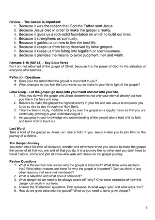 Review – The Gospel is important:
  1. Because it was the reason that God the Father sent Jesus.
  2. Because Jesus died in order to make the gospel a reality.
  3. Because it gives us a rock-solid foundation on which to build our lives.
  4. Because it strengthens us spiritually.
  5. Because it guides us on how to live the best life.
  6. Because it keeps us from being deceived by false gospels.
  7. Because it keeps us from falling into legalism or licentiousness.
  8. Because it provides the means to avoid judgment, hell and wrath.

Romans 1:16 (NIV 84) – Key Bible Verse
For I am not ashamed of the gospel of Christ, because it is the power of God for the salvation of
everyone who believes…

Reflection Questions
   Does your life reflect that the gospel is important to you?
   What changes do you feel the Lord wants you to make in your life in light of the gospel?

Grow Deep – Let the gospel go deep into your heart and out into your life.
  1. What you do with the gospel and Jesus determines not only your eternal destiny but how
     you live in the here and now.
  2. Resolve to make the gospel the highest priority in your life and ask Jesus to empower you
     to do so day by day through the Holy Spirit.
  3. Take the time to study, meditate and pray over the gospel on a regular basis so that you are
     continually growing in your understanding of it.
  4. As you grow in your knowledge and understanding of the gospel take a hold of it by faith
     and learn how to live it out.

Last Word
Take a hold of the gospel so Jesus can take a hold of you. Jesus invites you to join Him on the
journey of a lifetime.

The Gospel Journey
You enter into a life-time of discovery, wonder and adventure when you decide to make the gospel
the center of all that you are and all that you do. It is a journey like no other and you don’t have to
travel it alone. Come and join all those who walk with Jesus on the gospel journey.

Review Questions
  1. What is the number one reason why the gospel is important? What Bible verse explains
     this? What other reasons are there for why the gospel is important? Can you think of any
     other reasons that were not mentioned?
  2. What is salvation and what does it consist of?
  3. What danger do we need to be always aware of? Why? Give some examples of how this
     danger can work in our lives.
  4. Answer the “Reflection” questions. First question- In what ways “yes” and what ways “no”?
  5. How do we grow deep into the gospel? What do you need to do to grow deeper?




                                                                                                          6
 