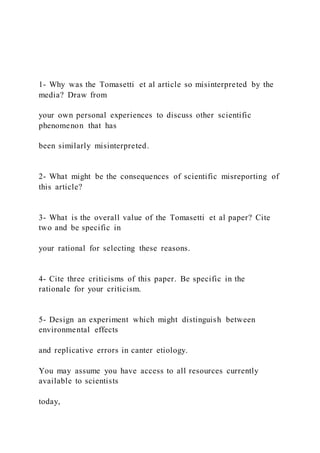 1- Why was the Tomasetti et al article so misinterpreted by the
media? Draw from
your own personal experiences to discuss other scientific
phenomenon that has
been similarly misinterpreted.
2- What might be the consequences of scientific misreporting of
this article?
3- What is the overall value of the Tomasetti et al paper? Cite
two and be specific in
your rational for selecting these reasons.
4- Cite three criticisms of this paper. Be specific in the
rationale for your criticism.
5- Design an experiment which might distinguish between
environmental effects
and replicative errors in canter etiology.
You may assume you have access to all resources currently
available to scientists
today,
 