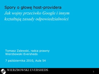 Spory o głowę host-providera Jak wojny przeciwko Google i innym  kształtują zasady odpowiedzialności Tomasz Zalewski,   radca prawny Wierzbowski Eversheds 7 października 2010, Aula 54 
