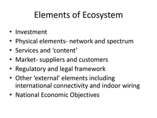 Elements of EcosystemInvestmentPhysical elements- network and spectrumServices and ‘content’Market- suppliers and customersRegulatory and legal frameworkOther ‘external’ elements including international connectivity and indoor wiringNational Economic Objectives
