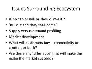 Issues Surrounding EcosystemWho can or will or should invest ?‘Build it and they shall come’Supply versus demand profilingMarket developmentWhat will customers buy – connectivity or content or both?Are there any ‘killer apps’ that will make the make the market succeed?