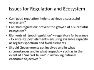 Issues for Regulation and EcosystemCan ‘good regulation’ help to achieve a successful ecosystem?Can ‘bad regulation’ prevent the growth of a successful ecosystem?Elements of  ‘good regulation’ – regulatory forbearance - Ex ante- Ex post elements- ensuring available capacity as regards spectrum and fixed elementsShould Governments get involved and in what circumstances and in what respects – such as in the event of a ‘market failure’ in achieving national economic objectives ?