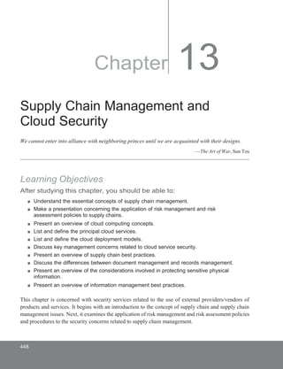 Chapter 13
Supply Chain Management and
Cloud Security
We cannot enter into alliance with neighboring princes until we are acquainted with their designs.
—The Art of War, Sun Tzu
Learning Objectives
After studying this chapter, you should be able to:
■ Understand the essential concepts of supply chain management.
■ Make a presentation concerning the application of risk management and risk
assessment policies to supply chains.
■ Present an overview of cloud computing concepts.
■ List and define the principal cloud services.
■ List and define the cloud deployment models.
■ Discuss key management concerns related to cloud service security.
■ Present an overview of supply chain best practices.
■ Discuss the differences between document management and records management.
■ Present an overview of the considerations involved in protecting sensitive physical
information.
■ Present an overview of information management best practices.
This chapter is concerned with security services related to the use of external providers/vendors of
products and services. It begins with an introduction to the concept of supply chain and supply chain
management issues. Next, it examines the application of risk management and risk assessment policies
and procedures to the security concerns related to supply chain management.
448
 