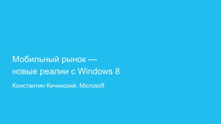 Мобильный рынок —
новые реалии с Windows 8
Константин Кичинский, Microsoft
 