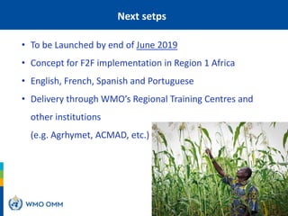 Next setps
• To be Launched by end of June 2019
• Concept for F2F implementation in Region 1 Africa
• English, French, Spanish and Portuguese
• Delivery through WMO’s Regional Training Centres and
other institutions
(e.g. Agrhymet, ACMAD, etc.)
 
