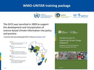 The GFCS was launched in 2009 to support
the development and incorporation of
science-based climate information into policy
and practice
WMO-UNITAR training package
 