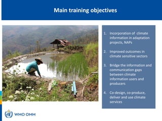 1. Incorporation of climate
information in adaptation
projects, NAPs
2. Improved outcomes in
climate sensitive sectors
3. Bridge the information and
communication gaps
between climate
information users and
producers
4. Co-design, co-produce,
deliver and use climate
services
What is the
role of CSIS
in NAPs?
Main training objectives
 