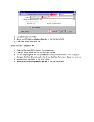 4. Move to the correct folder.
   5. Name your file by typing Lesson One.doc in the File Name field.
   6. Click Save. Word saves your file.

Close and Save—Windows XP

   1. Click the Microsoft Office button. A menu appears.
   2. Click Exit Word, which is in the bottom-right corner.
   3. You will be prompted: "Do you want to save changes to Document1?" To save your
      changes, click Yes. Otherwise, click No. If you click Yes, the Save As dialog box appears.
   4. Specify the correct folder in the Save In box.
   5. Name your file by typing Lesson One.doc in the File Name field.
 
