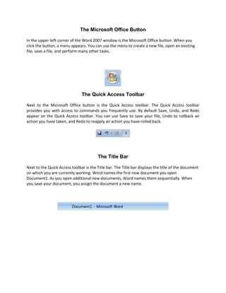 The Microsoft Office Button

In the upper-left corner of the Word 2007 window is the Microsoft Office button. When you
click the button, a menu appears. You can use the menu to create a new file, open an existing
file, save a file, and perform many other tasks.




                               The Quick Access Toolbar

Next to the Microsoft Office button is the Quick Access toolbar. The Quick Access toolbar
provides you with access to commands you frequently use. By default Save, Undo, and Redo
appear on the Quick Access toolbar. You can use Save to save your file, Undo to rollback an
action you have taken, and Redo to reapply an action you have rolled back.




                                         The Title Bar

Next to the Quick Access toolbar is the Title bar. The Title bar displays the title of the document
on which you are currently working. Word names the first new document you open
Document1. As you open additional new documents, Word names them sequentially. When
you save your document, you assign the document a new name.
 