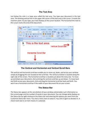 The Text Area

Just below the ruler is a large area called the text area. You type your document in the text
area. The blinking vertical line in the upper-left corner of the text area is the cursor. It marks the
insertion point. As you type, your text displays at the cursor location. The horizontal line next to
the cursor marks the end of the document.




               The Vertical and Horizontal and Vertical Scroll Bars

The vertical and horizontal scroll bars enable you to move up, down, and across your window
simply by dragging the icon located on the scroll bar. The vertical scroll bar is located along the
right side of the screen. The horizontal scroll bar is located just above the status bar. To move
up and down your document, click and drag the vertical scroll bar up and down. To move back
and forth across your document, click and drag the horizontal scroll bar back and forth. You
won't see a horizontal scroll bar if the width of your document fits on your screen.

                                        The Status Bar

The Status bar appears at the very bottom of your window and provides such information as
the current page and the number of words in your document. You can change what displays on
the Status bar by right-clicking on the Status bar and selecting the options you want from the
Customize Status Bar menu. You click a menu item to select it. You click it again to deselect it. A
check mark next to an item means it is selected.
 