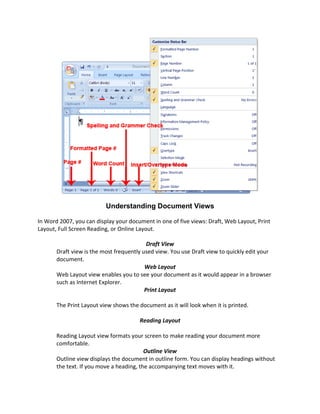 Understanding Document Views

In Word 2007, you can display your document in one of five views: Draft, Web Layout, Print
Layout, Full Screen Reading, or Online Layout.

                                           Draft View
       Draft view is the most frequently used view. You use Draft view to quickly edit your
       document.
                                          Web Layout
       Web Layout view enables you to see your document as it would appear in a browser
       such as Internet Explorer.
                                          Print Layout

       The Print Layout view shows the document as it will look when it is printed.

                                       Reading Layout

       Reading Layout view formats your screen to make reading your document more
       comfortable.
                                          Outline View
       Outline view displays the document in outline form. You can display headings without
       the text. If you move a heading, the accompanying text moves with it.
 