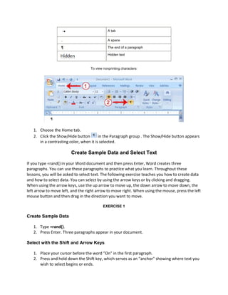 A tab

                   .                          A space

                   ¶                          The end of a paragraph

                                              Hidden text



                                   To view nonprinting characters:




   1. Choose the Home tab.
   2. Click the Show/Hide button        in the Paragraph group . The Show/Hide button appears
      in a contrasting color, when it is selected.

                        Create Sample Data and Select Text

If you type =rand() in your Word document and then press Enter, Word creates three
paragraphs. You can use these paragraphs to practice what you learn. Throughout these
lessons, you will be asked to select text. The following exercise teaches you how to create data
and how to select data. You can select by using the arrow keys or by clicking and dragging.
When using the arrow keys, use the up arrow to move up, the down arrow to move down, the
left arrow to move left, and the right arrow to move right. When using the mouse, press the left
mouse button and then drag in the direction you want to move.

                                           EXERCISE 1

Create Sample Data

   1. Type =rand().
   2. Press Enter. Three paragraphs appear in your document.

Select with the Shift and Arrow Keys

   1. Place your cursor before the word "On" in the first paragraph.
   2. Press and hold down the Shift key, which serves as an "anchor" showing where text you
      wish to select begins or ends.
 