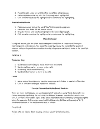 3. Press the right arrow key until the first line of text is highlighted.
   4. Press the down arrow key until the first paragraph is highlighted.
   5. Click anywhere outside the highlighted area to remove the highlighting.

Select with the Mouse

   1.    Place your cursor before the word "You" in the second paragraph.
   2.    Press and hold down the left mouse button.
   3.    Drag the mouse until you have highlighted the second paragraph.
   4.    Click anywhere outside the highlighted area to remove the highlighting.

                                         Place the Cursor

During the lessons, you will often be asked to place the cursor at a specific location (the
insertion point) on the screen. You place the cursor by moving the cursor to the specified
location and pressing the left mouse button or by using the arrow keys to move to the specified
location.

EXERCISE 2

The Arrow Keys

   1.    Use the down arrow key to move down your document.
   2.    Use the right arrow key to move to the right.
   3.    Use the up arrow key to move up.
   4.    Use the left arrow key to move to the left.

Cursor

   1. Move around you document by using you mouse and clicking in a variety of location.
   2. Click in a location and type. Note what happens.

                          Execute Commands with Keyboard Shortcuts

There are many methods you can use to accomplish tasks when using Word. Generally, you
choose an option by clicking the option on the Ribbon. However, you can also use shortcut
keys. A key name followed by a plus and a letter means to hold down the key while pressing the
letter. For example, Ctrl+b means you should hold down the Ctrl key while pressing "b." A
shorthand notation of the above would read as follows:

Press Ctrl+b

Typists who are slowed down by using a mouse usually prefer using keys.
 