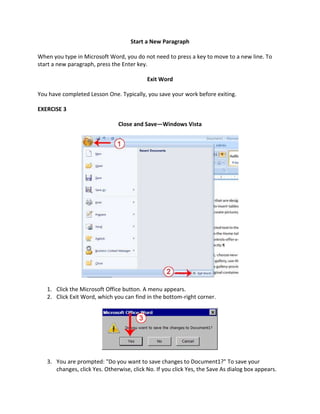 Start a New Paragraph

When you type in Microsoft Word, you do not need to press a key to move to a new line. To
start a new paragraph, press the Enter key.

                                           Exit Word

You have completed Lesson One. Typically, you save your work before exiting.

EXERCISE 3

                               Close and Save—Windows Vista




   1. Click the Microsoft Office button. A menu appears.
   2. Click Exit Word, which you can find in the bottom-right corner.




   3. You are prompted: "Do you want to save changes to Document1?" To save your
      changes, click Yes. Otherwise, click No. If you click Yes, the Save As dialog box appears.
 