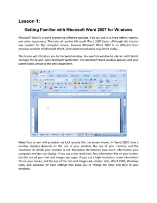 Lesson 1:
    Getting Familiar with Microsoft Word 2007 for Windows
Microsoft Word is a word processing software package. You can use it to type letters, reports,
and other documents. This tutorial teaches Microsoft Word 2007 basics. Although this tutorial
was created for the computer novice, because Microsoft Word 2007 is so different from
previous versions of Microsoft Word, even experienced users may find it useful.

This lesson will introduce you to the Word window. You use this window to interact with Word.
To begin this lesson, open Microsoft Word 2007. The Microsoft Word window appears and your
screen looks similar to the one shown here.




Note: Your screen will probably not look exactly like the screen shown. In Word 2007, how a
window displays depends on the size of your window, the size of your monitor, and the
resolution to which your monitor is set. Resolution determines how much information your
computer monitor can display. If you use a low resolution, less information fits on your screen,
but the size of your text and images are larger. If you use a high resolution, more information
fits on your screen, but the size of the text and images are smaller. Also, Word 2007, Windows
Vista, and Windows XP have settings that allow you to change the color and style of your
windows.
 