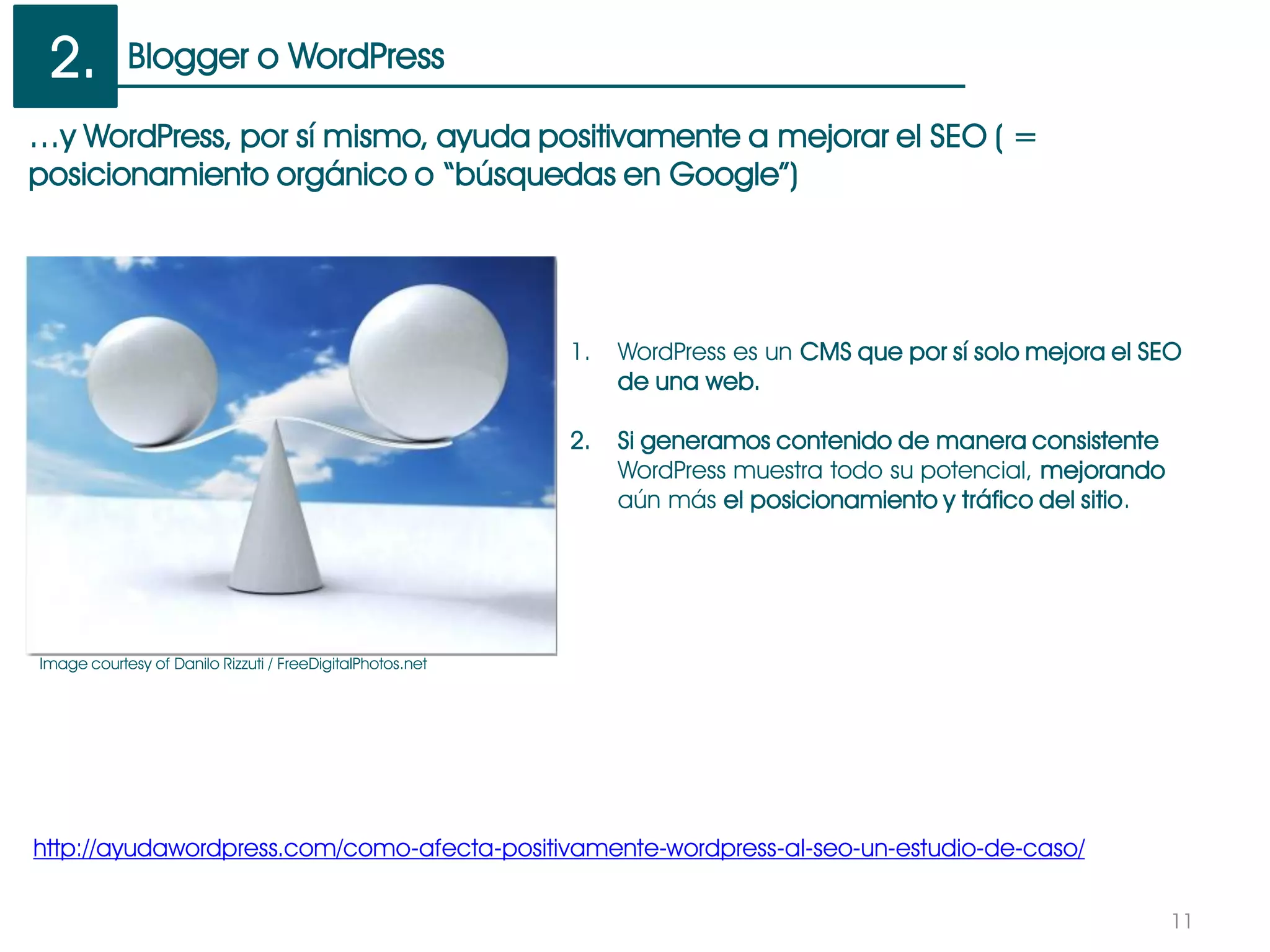 Blogger o WordPress
11
…y WordPress, por sí mismo, ayuda positivamente a mejorar el SEO ( =
posicionamiento orgánico o “búsquedas en Google”)
http://ayudawordpress.com/como-afecta-positivamente-wordpress-al-seo-un-estudio-de-caso/
1. WordPress es un CMS que por sí solo mejora el SEO
de una web.
2. Si generamos contenido de manera consistente
WordPress muestra todo su potencial, mejorando
aún más el posicionamiento y tráfico del sitio.
2.
Image courtesy of Danilo Rizzuti / FreeDigitalPhotos.net
 