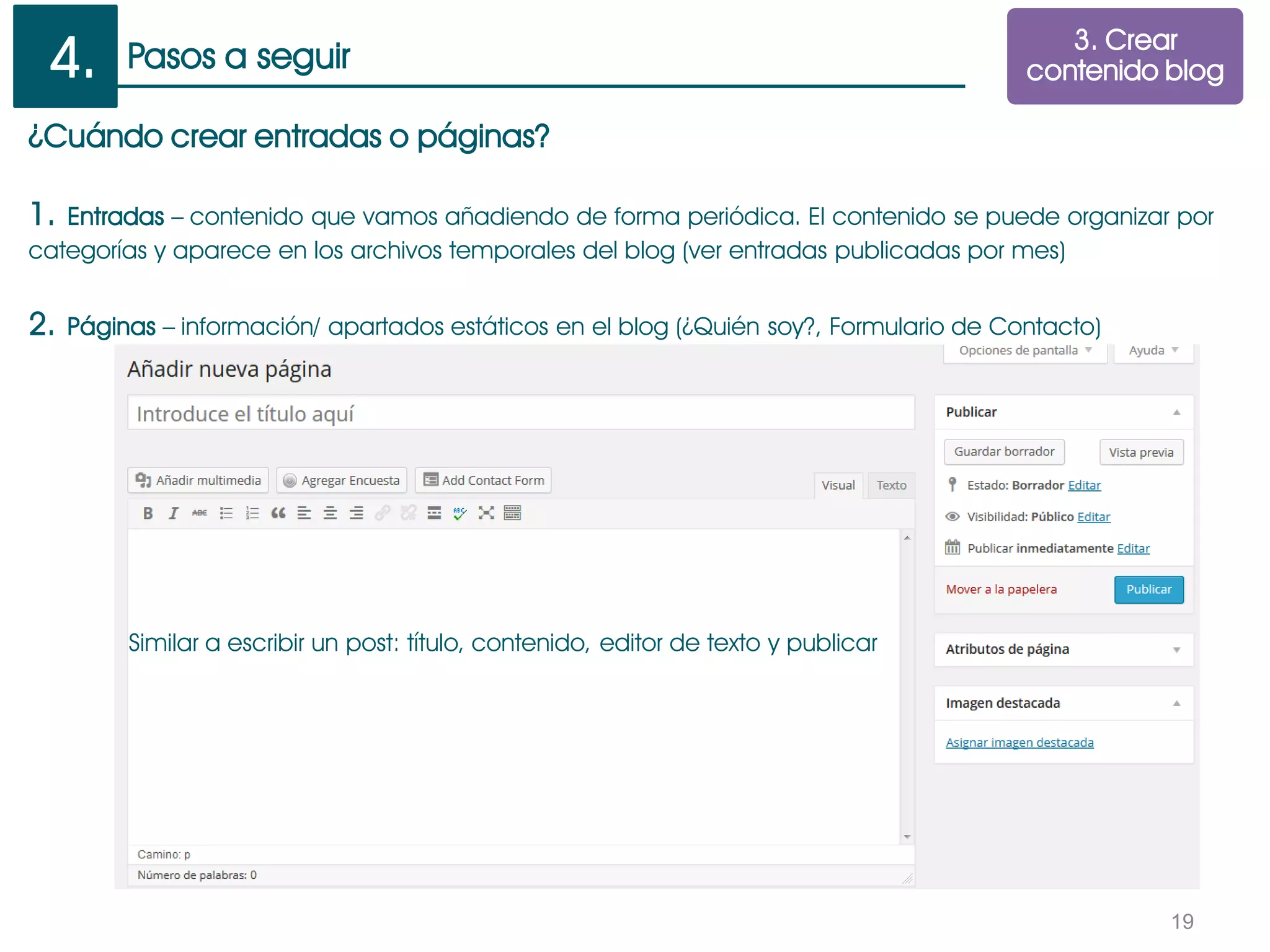 Pasos a seguir
19
¿Cuándo crear entradas o páginas?
1. Entradas – contenido que vamos añadiendo de forma periódica. El contenido se puede organizar por
categorías y aparece en los archivos temporales del blog (ver entradas publicadas por mes)
2. Páginas – información/ apartados estáticos en el blog (¿Quién soy?, Formulario de Contacto)
Similar a escribir un post: título, contenido, editor de texto y publicar
3. Crear
contenido blog4.
 