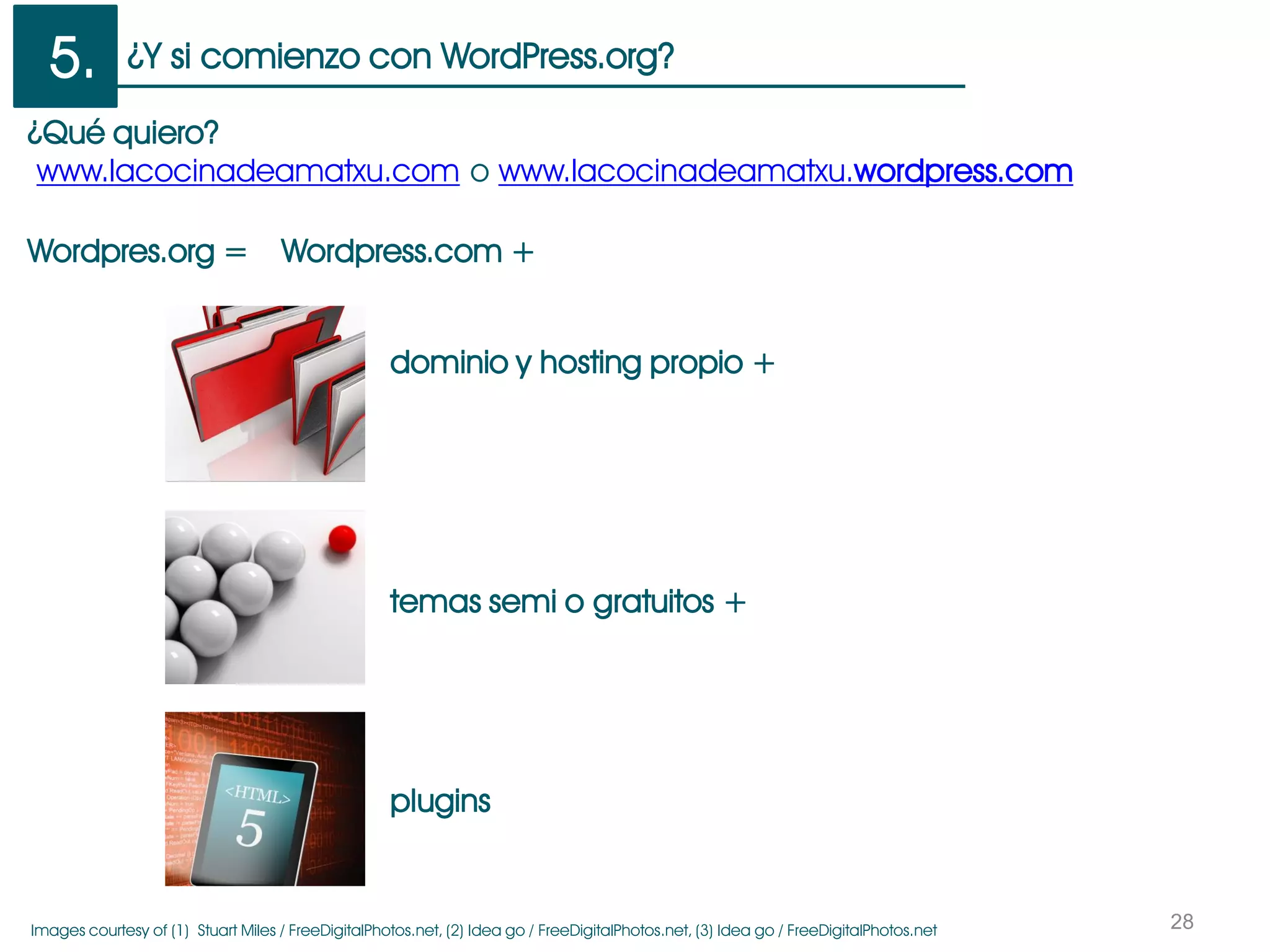 ¿Y si comienzo con WordPress.org?
28
5.
Wordpres.org = Wordpress.com +
¿Qué quiero?
www.lacocinadeamatxu.com o www.lacocinadeamatxu.wordpress.com
dominio y hosting propio +
temas semi o gratuitos +
plugins
Images courtesy of (1) Stuart Miles / FreeDigitalPhotos.net, (2) Idea go / FreeDigitalPhotos.net, (3) Idea go / FreeDigitalPhotos.net
 