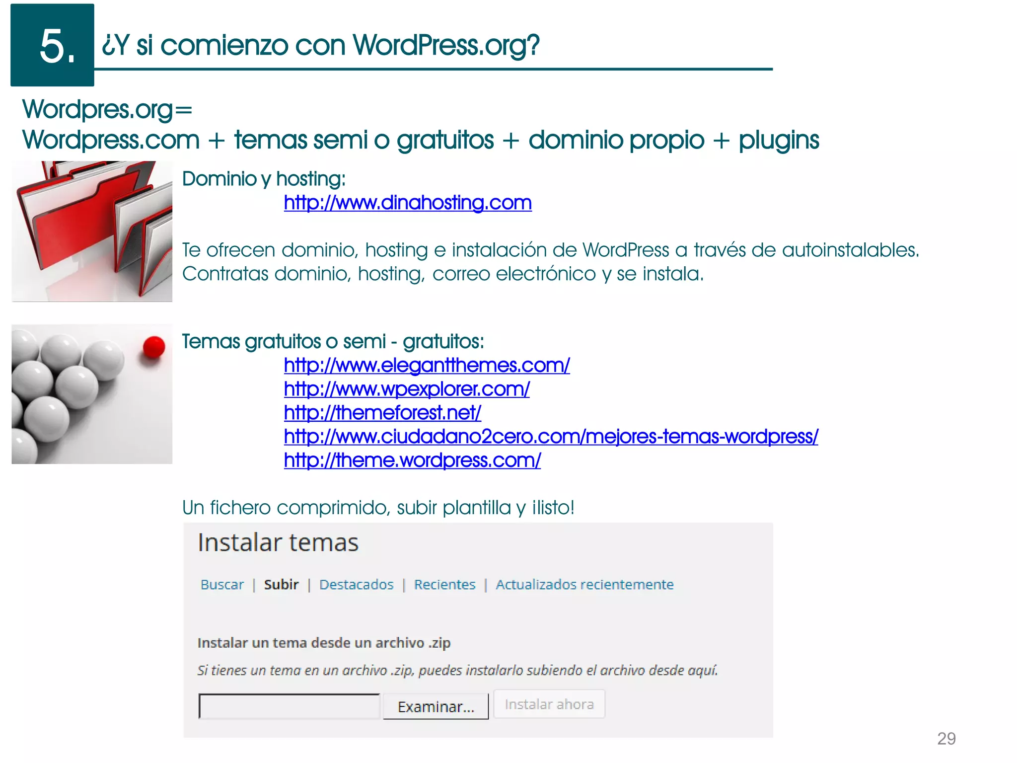 ¿Y si comienzo con WordPress.org?
29
Wordpres.org=
Wordpress.com + temas semi o gratuitos + dominio propio + plugins
Temas gratuitos o semi - gratuitos:
http://www.elegantthemes.com/
http://www.wpexplorer.com/
http://themeforest.net/
http://www.ciudadano2cero.com/mejores-temas-wordpress/
http://theme.wordpress.com/
Un fichero comprimido, subir plantilla y ¡listo!
Dominio y hosting:
http://www.dinahosting.com
Te ofrecen dominio, hosting e instalación de WordPress a través de autoinstalables.
Contratas dominio, hosting, correo electrónico y se instala.
5.
 