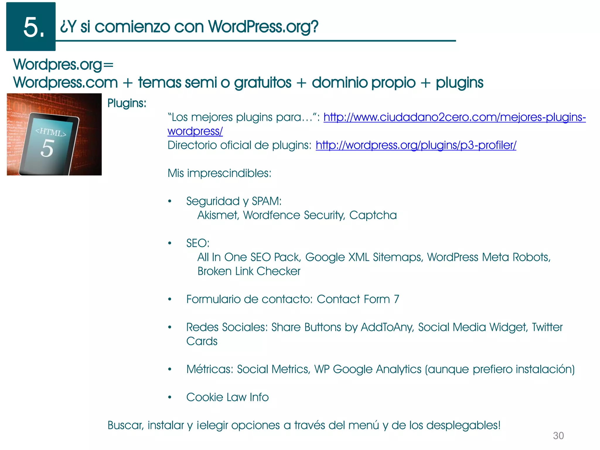 ¿Y si comienzo con WordPress.org?
30
Wordpres.org=
Wordpress.com + temas semi o gratuitos + dominio propio + plugins
Plugins:
“Los mejores plugins para…”: http://www.ciudadano2cero.com/mejores-plugins-
wordpress/
Directorio oficial de plugins: http://wordpress.org/plugins/p3-profiler/
Mis imprescindibles:
• Seguridad y SPAM:
Akismet, Wordfence Security, Captcha
• SEO:
All In One SEO Pack, Google XML Sitemaps, WordPress Meta Robots,
Broken Link Checker
• Formulario de contacto: Contact Form 7
• Redes Sociales: Share Buttons by AddToAny, Social Media Widget, Twitter
Cards
• Métricas: Social Metrics, WP Google Analytics (aunque prefiero instalación)
• Cookie Law Info
Buscar, instalar y ¡elegir opciones a través del menú y de los desplegables!
5.
 