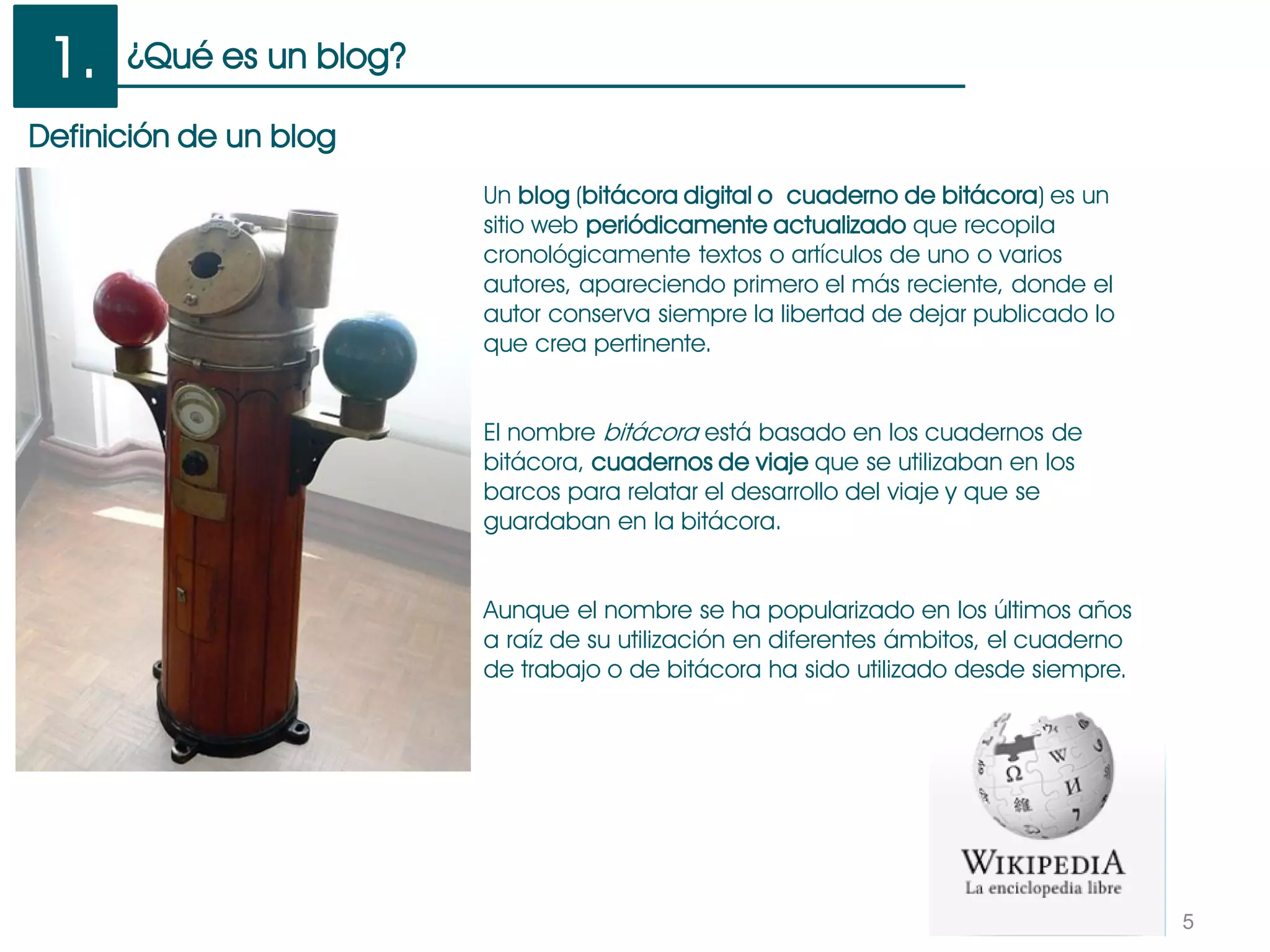 ¿Qué es un blog?
5
Un blog (bitácora digital o cuaderno de bitácora) es un
sitio web periódicamente actualizado que recopila
cronológicamente textos o artículos de uno o varios
autores, apareciendo primero el más reciente, donde el
autor conserva siempre la libertad de dejar publicado lo
que crea pertinente.
El nombre bitácora está basado en los cuadernos de
bitácora, cuadernos de viaje que se utilizaban en los
barcos para relatar el desarrollo del viaje y que se
guardaban en la bitácora.
Aunque el nombre se ha popularizado en los últimos años
a raíz de su utilización en diferentes ámbitos, el cuaderno
de trabajo o de bitácora ha sido utilizado desde siempre.
1.
Definición de un blog
 