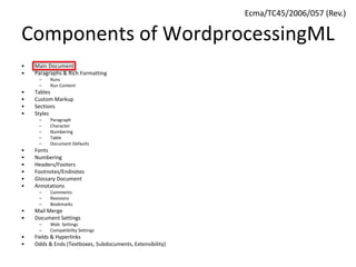 Components of WordprocessingML
• Main Document
• Paragraphs & Rich Formatting
– Runs
– Run Content
• Tables
• Custom Markup
• Sections
• Styles
– Paragraph
– Character
– Numbering
– Table
– Document Defaults
• Fonts
• Numbering
• Headers/Footers
• Footnotes/Endnotes
• Glossary Document
• Annotations
– Comments
– Revisions
– Bookmarks
• Mail Merge
• Document Settings
– Web Settings
– Compatibility Settings
• Fields & Hyperlinks
• Odds & Ends (Textboxes, Subdocuments, Extensibility)
Ecma/TC45/2006/057 (Rev.)
 
