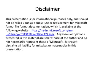 Disclaimer
This presentation is for informational purposes only, and should
not be relied upon as a substitute or replacement for Microsoft
formal file format documentation, which is available at the
following website: https://msdn.microsoft.com/en-
us/library/cc313118(v=office.12).aspx. Any views or opinions
presented in this material are solely those of the author and do
not necessarily represent those of Microsoft. Microsoft
disclaims all liability for mistakes or inaccuracies in this
presentation.
 