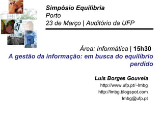 Área: Informática |  15h30  A gestão da informação: em busca do equilíbrio   perdido Luís Borges Gouveia http://www.ufp.pt/~lmbg http://lmbg.blogspot.com [email_address] Simpósio Equilibria Porto 23 de Março | Auditório da UFP 