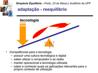 adaptação - reequilíbrio Competências para a tecnologia possuir uma cultura tecnológica e digital  saber utilizar o computador e as redes manter operacional a tecnologia utilizada saber e conhecer quais as aplicações relevantes para o próprio contexto de utilização tecnologia 