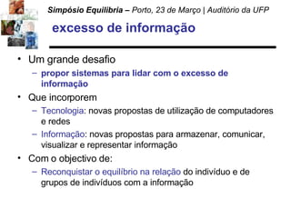 excesso de informação Um grande desafio propor sistemas para lidar com o excesso de informação Que incorporem  Tecnologia : novas propostas de utilização de computadores e redes Informação : novas propostas para armazenar, comunicar, visualizar e representar informação Com o objectivo de: Reconquistar o equilíbrio na relação  do indivíduo e de grupos de indivíduos com a informação 