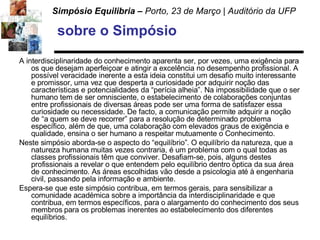 sobre o Simpósio A interdisciplinaridade do conhecimento aparenta ser, por vezes, uma exigência para os que desejam aperfeiçoar e atingir a excelência no desempenho profissional. A possível veracidade inerente a esta ideia constitui um desafio muito interessante e promissor, uma vez que desperta a curiosidade por adquirir noção das características e potencialidades da “perícia alheia”. Na impossibilidade que o ser humano tem de ser omnisciente, o estabelecimento de colaborações conjuntas entre profissionais de diversas áreas pode ser uma forma de satisfazer essa curiosidade ou necessidade. De facto, a comunicação permite adquirir a noção de “a quem se deve recorrer” para a resolução de determinado problema específico, além de que, uma colaboração com elevados graus de exigência e qualidade, ensina o ser humano a respeitar mutuamente o Conhecimento.  Neste simpósio aborda-se o aspecto do “equilíbrio”. O equilíbrio da natureza, que a natureza humana muitas vezes contraria, é um problema com o qual todas as classes profissionais têm que conviver. Desafiam-se, pois, alguns destes profissionais a revelar o que entendem pelo equilíbrio dentro óptica da sua área de conhecimento. As áreas escolhidas vão desde a psicologia até à engenharia civil, passando pela informação e ambiente.  Espera-se que este simpósio contribua, em termos gerais, para sensibilizar a comunidade académica sobre a importância da interdisciplinaridade e que contribua, em termos específicos, para o alargamento do conhecimento dos seus membros para os problemas inerentes ao estabelecimento dos diferentes equilíbrios. 