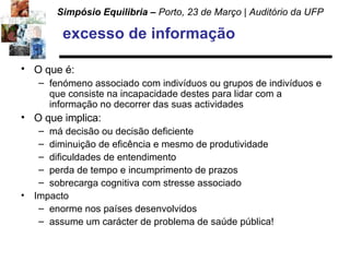excesso de informação O que é:   fenómeno associado com indivíduos ou grupos de indivíduos e que consiste na incapacidade destes para lidar com a informação no decorrer das suas actividades O que implica: má decisão ou decisão deficiente diminuição de eficência e mesmo de produtividade  dificuldades de entendimento perda de tempo e incumprimento de prazos sobrecarga cognitiva com stresse associado Impacto enorme nos países desenvolvidos assume um carácter de problema de saúde pública! 