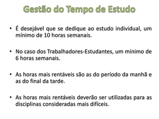 • É desejável que se dedique ao estudo individual, um
mínimo de 10 horas semanais.
• No caso dos Trabalhadores-Estudantes, um mínimo de
6 horas semanais.
• As horas mais rentáveis são as do período da manhã e
as do final da tarde.
• As horas mais rentáveis deverão ser utilizadas para as
disciplinas consideradas mais difíceis.
 