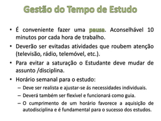 • É conveniente fazer uma . Aconselhável 10
minutos por cada hora de trabalho.
• Deverão ser evitadas atividades que roubem atenção
(televisão, rádio, telemóvel, etc.).
• Para evitar a saturação o Estudante deve mudar de
assunto /disciplina.
• Horário semanal para o estudo:
– Deve ser realista e ajustar-se ás necessidades individuais.
– Deverá também ser flexível e funcionará como guia.
– O cumprimento de um horário favorece a aquisição de
autodisciplina e é fundamental para o sucesso dos estudos.
 