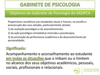 Proporcionar assistência aos estudantes atuais e futuros, na escolha e
prossecução dos seus estudos, particularmente através:
1) da avaliação psicológica e do aconselhamento;
2) da ação psicológica remediativa incluindo a psicoterapia;
3) da promoção da performance académica e do desenvolvimento da
personalidade;
Objetivos do Gabinete de Psicologia do SASIPCA
Acompanhamento e aconselhamento ao estudante
que o inibam ou o limitem
no alcance dos seus objetivos académicos, pessoais,
sociais, profissionais e relacionais.
 