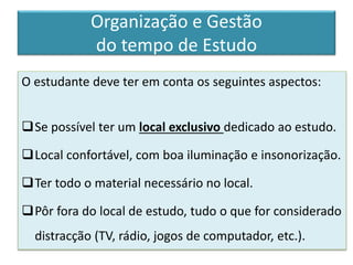 O estudante deve ter em conta os seguintes aspectos:
Se possível ter um local exclusivo dedicado ao estudo.
Local confortável, com boa iluminação e insonorização.
Ter todo o material necessário no local.
Pôr fora do local de estudo, tudo o que for considerado
distracção (TV, rádio, jogos de computador, etc.).
Organização e Gestão
do tempo de Estudo
 