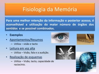Fisiologia da Memória
Para uma melhor retenção da informação e posterior acesso, é
aconselhável a utilização do maior número de órgãos dos
sentidos e se possível combinados.
• Exemplos
• Apontamentos/Resumos
– Utiliza – visão e tacto
• Leitura em voz alta
– Utiliza – Visão, fala e a audição.
• Realização de esquemas
– Utiliza – Visão, tacto, capacidade de
raciocínio.
 